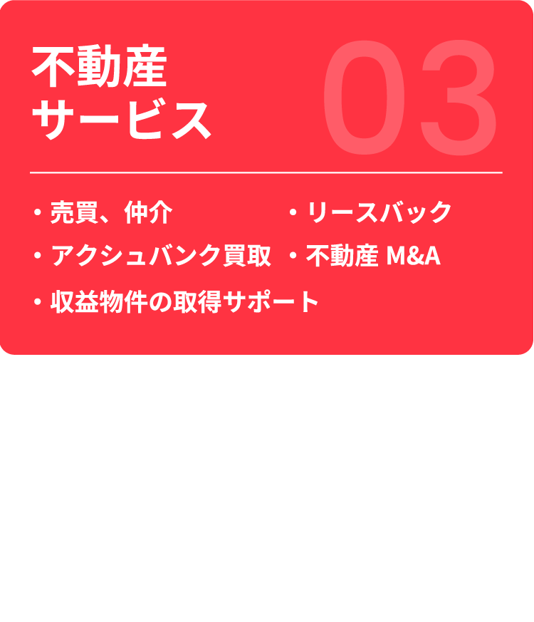 【不動産サービス】 ・売買、仲介 ・リースバック ・アクシュバンク買取 ・不動産M&A ・収益物件の取得サポート