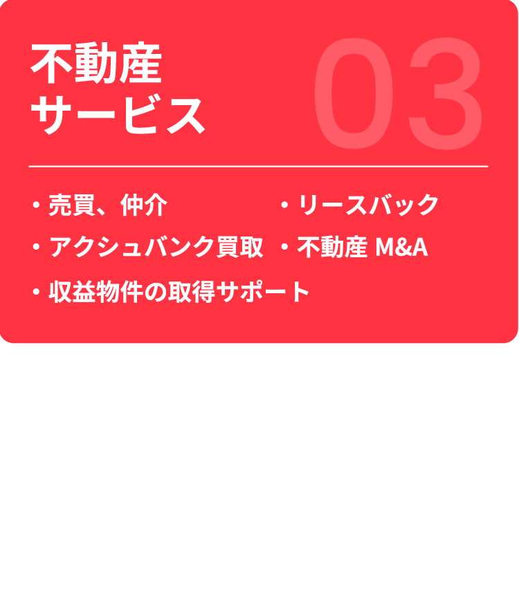 【不動産サービス】 ・売買、仲介 ・リースバック ・アクシュバンク買取 ・不動産M&A ・収益物件の取得サポート